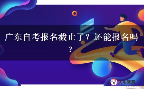 广东自考报名截止了？还能报名吗？