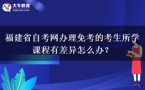 福建省自考网办理免考的考生所学课程有差异怎么办? 福建省自考网办理免考的考生所学课程有差异怎么办?