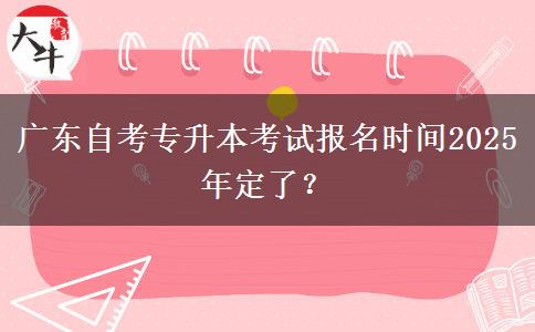 广东自考专升本考试报名时间2025年定了？