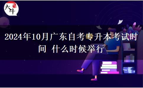 2024年10月广东自考专升本考试时间 什么时候举行