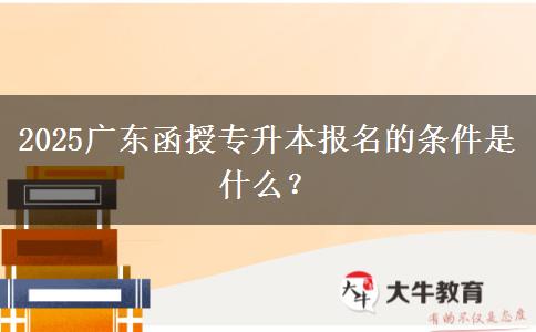 2025广东函授专升本报名的条件是什么？