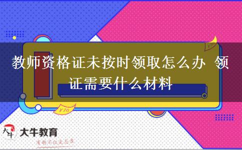 教师资格证未按时领取怎么办 领证需要什么材料