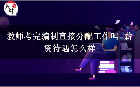 教师考完编制直接分配工作吗 薪资待遇怎么样