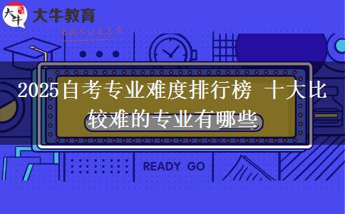 2025自考专业难度排行榜 十大比较难的专业有哪些