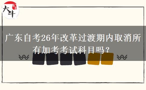 广东自考26年改革过渡期内取消所有加考考试科目吗？
