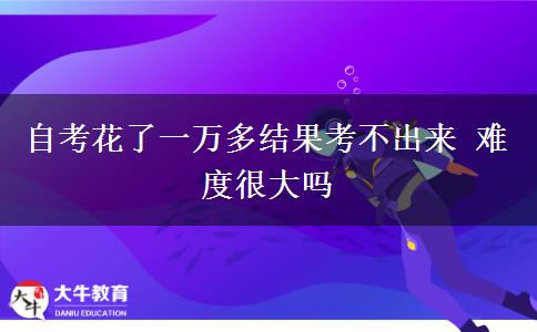 自考花了一万多结果考不出来 难度很大吗