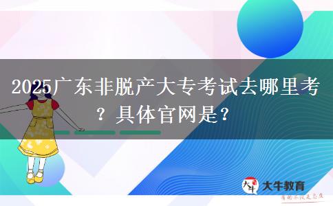 2025广东非脱产大专考试去哪里考？具体官网是？