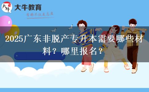 2025广东非脱产专升本需要哪些材料？哪里报名？