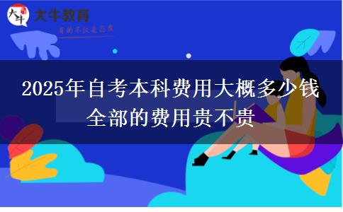 2025年自考本科费用大概多少钱 全部的费用贵不贵