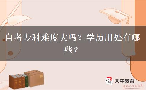 自考专科难度大吗？学历用处有哪些？