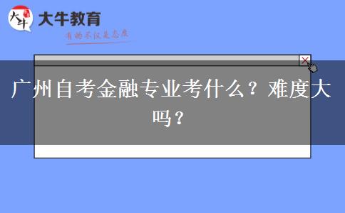 广州自考金融专业考什么？难度大吗？
