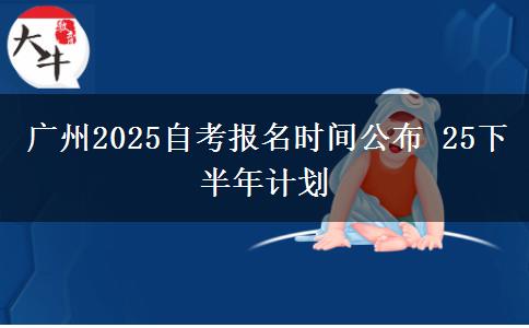 广州2025自考报名时间公布 25下半年计划