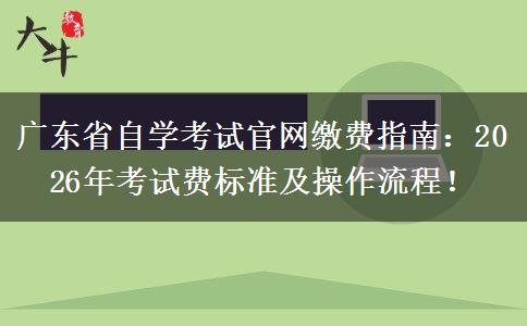 广东省自学考试官网缴费指南：2026年考试费标准及操作流程！