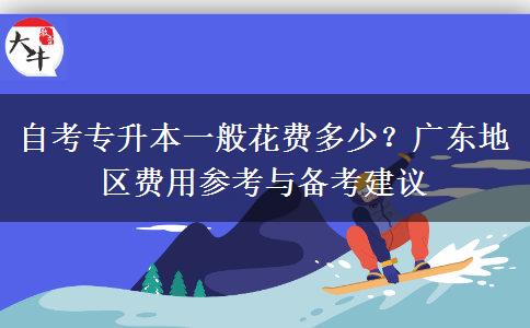 自考专升本一般花费多少？广东地区费用参考与备考建议