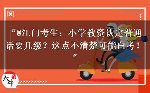 “@江门考生：小学教资认定普通话要几级？这点不清楚可能白考！