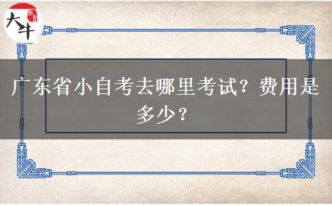 广东省小自考去哪里考试？费用是多少？