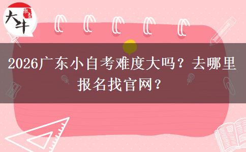 2026广东小自考难度大吗？去哪里报名找官网？
