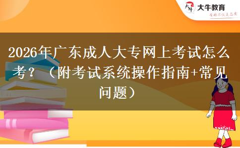2026年广东成人大专网上考试怎么考？（附考试系统操作指南+常见问题）