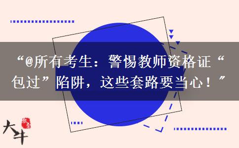 “@所有考生：警惕教师资格证“包过”陷阱，这些套路要当心！