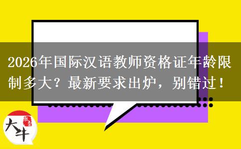2026年国际汉语教师资格证年龄限制多大？最新要求出炉，别错过！