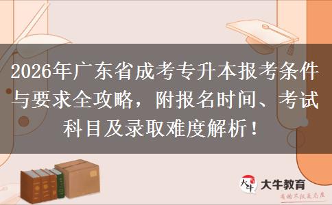 2026年广东省成考专升本报考条件与要求全攻略，附报名时间、考试科目及录取难度解析！