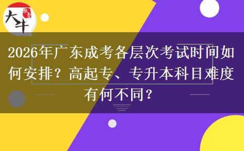 2026年广东成考各层次考试时间如何安排？高起专、专升本科目难度有何不同？