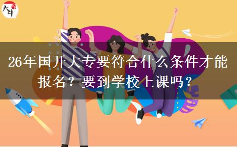 26年国开大专要符合什么条件才能报名？要到学校上课吗？