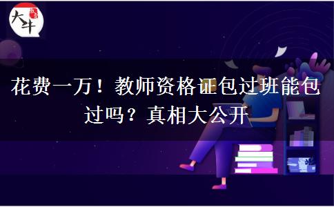 花费一万！教师资格证包过班能包过吗？真相大公开