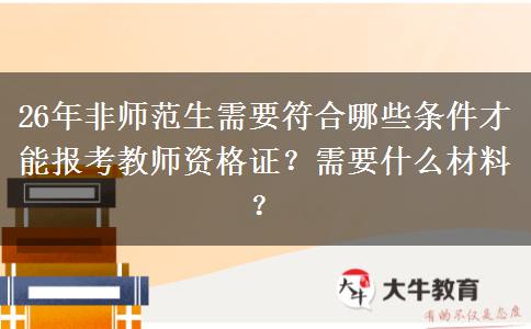 26年非师范生需要符合哪些条件才能报考教师资格证？需要什么材料？