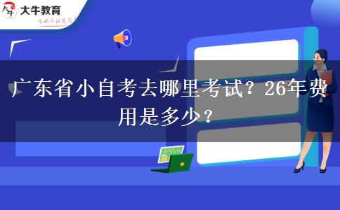 广东省小自考去哪里考试？26年费用是多少？