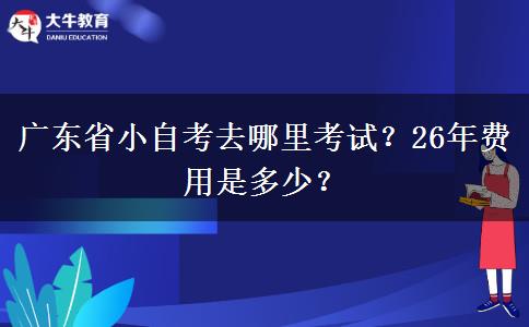 广东省小自考去哪里考试？26年费用是多少？