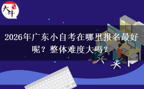 2026年广东小自考在哪里报名最好呢？整体难度大吗？