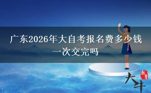 广东2026年大自考报名费多少钱 一次交完吗
