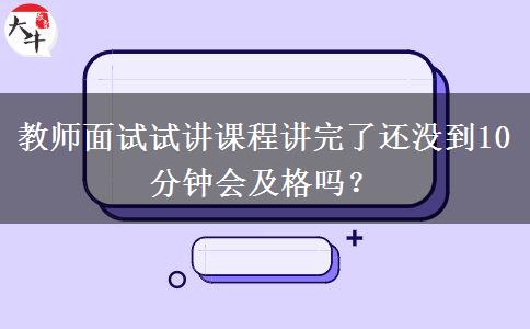 教师面试试讲课程讲完了还没到10分钟会及格吗？