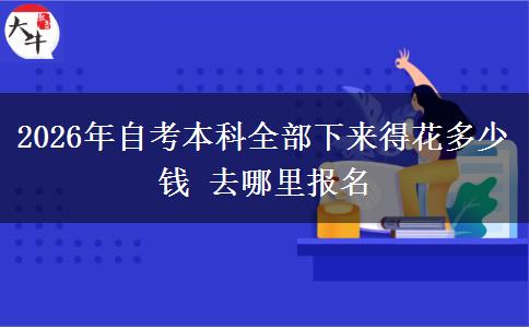 2026年自考本科全部下来得花多少钱 去哪里报名 2026年自考本科全部下来得花多少钱 去哪里报名