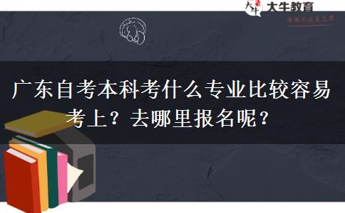 广东自考本科考什么专业比较容易考上？去哪里报名呢？