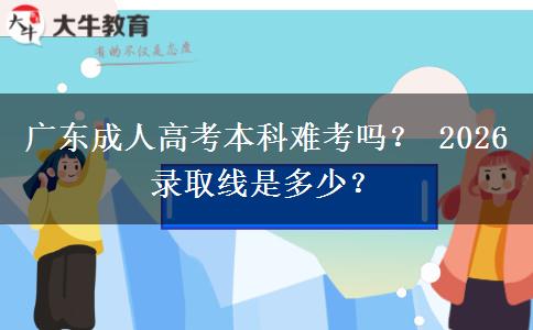 广东成人高考本科难考吗？ 2026录取线是多少？