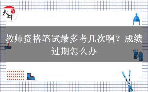 教师资格笔试最多考几次啊？成绩过期怎么办