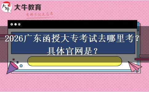 2026广东函授大专考试去哪里考？具体官网是？