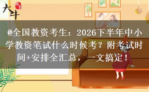 @全国教资考生：2026下半年中小学教资笔试什么时候考？附考试时间+安排全汇总，一文搞定！