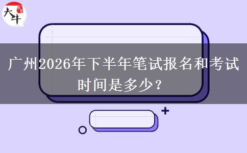 广州2026年下半年笔试报名和考试时间是多少？