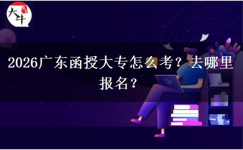 2026广东函授大专怎么考？去哪里报名？