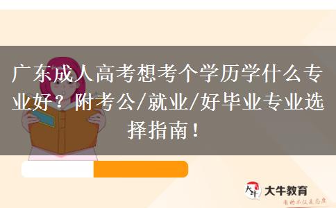 广东成人高考想考个学历学什么专业好？附考公/就业/好毕业专业选择指南！
