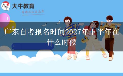 广东自考报名时间2027年下半年在什么时候