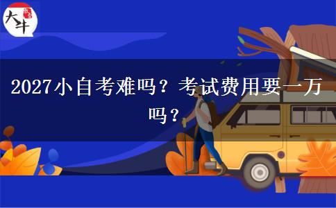2027小自考难吗？考试费用要一万吗？