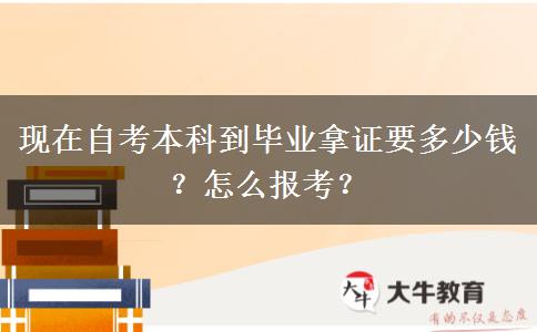 现在自考本科到毕业拿证要多少钱？怎么报考？