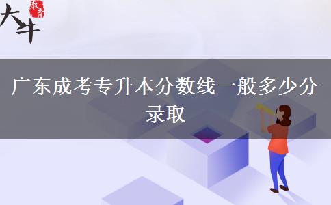 广东成考专升本分数线一般多少分录取